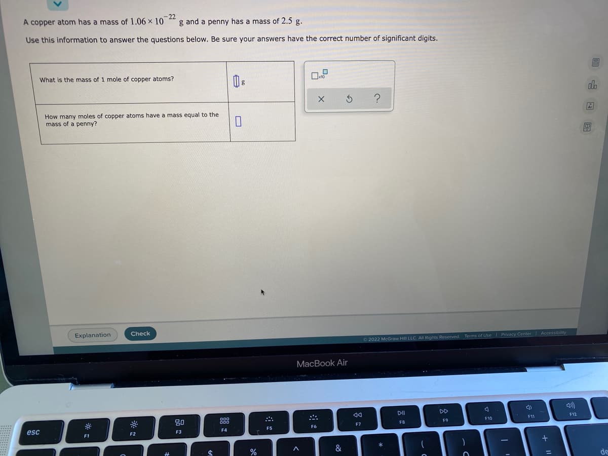 - 22
g and a penny has a mass of 2.5 g.
A copper atom has a mass of 1.06 x 10
Use this information to answer the questions below. Be sure your answers have the correct number of significant digits.
What is the mass of 1 mole of copper atoms?
alo
How many moles of copper atoms have a mass equal to the
mass of a penny?
Explanation
Check
O2022 McGraw Hill LLC. All Rights Reserved. Terms of Use| Privacy Center Accessibility
MacBook Air
80
F12
F9
F10
F11
esc
F6
F7
F8
F2
F3
F4
F5
F1
24
%
&
de
