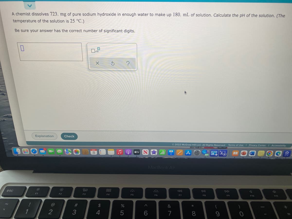 A chemist dissolves 723. mg of pure sodium hydroxide in enough water to make up 180. mL of solution. Calculate the pH of the solution. (The
temperature of the solution is 25 °C.)
Be sure your answer has the correct number of significant digits.
Explanation
Check
O 2022 McGraw Hill LLC. All Rights Reserved. Terms of Use | Privacy Center Accessibility
etv
li
MacBook Air
esc
80
DII
DD
F1
F2
F3
F4
F5
F6
F7
F8
F9
F10
F11
#3
%
&
1
2
3
7
8

