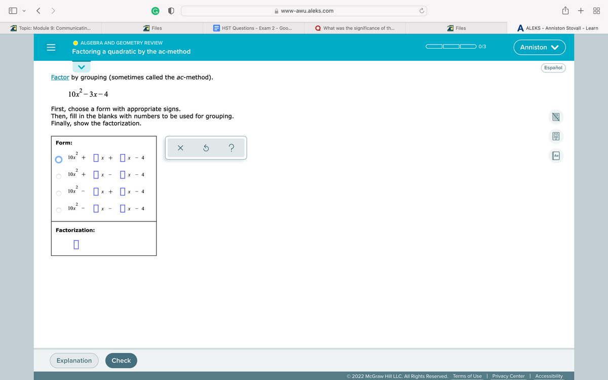 www-awu.aleks.com
+
Topic: Module 9: Communicatin...
Files
HST Questions - Exam 2 - Go...
What was the significance of th...
Files
A ALEKS - Anniston Stovall - Learn
ALGEBRA AND GEOMETRY REVIEW
0/3
Anniston V
Factoring a quadratic by the ac-method
Español
Factor by grouping (sometimes called the ac-method).
10х — Зх - 4
First, choose a form with appropriate signs.
Then, fill in the blanks with numbers to be used for grouping.
Finally, show the factorization.
Form:
2
10x
+
x +
4
Aa
10x
+
4
10x
+
4
10x
4
Factorization:
Explanation
Check
© 2022 McGraw Hill LLC. All Rights Reserved.
Terms of Use | Privacy Center | Accessibility
