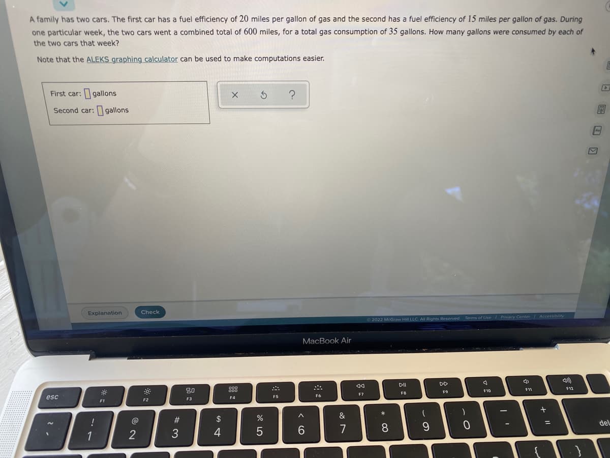 A family has two cars. The first car has a fuel efficiency of 20 miles per gallon of gas and the second has a fuel efficiency of 15 miles per gallon of gas. During
one particular week, the two cars went a combined total of 600 miles, for a total gas consumption of 35 gallons. How many gallons were consumed by each of
the two cars that week?
Note that the ALEKS graphing calculator can be used to make computations easier.
First car: gallons
x 3 ?
Second car: gallons
10
As
Explanation
2022 McGraw Hill LLC. All Rights Reserved. Terms of Use | Privacy Center Accessibility
DII
DD
J
(1)
F12
F8
F9
F1
esc
!
1
2
Check
F2
#3
80
F3
$
4
900
000
F4
%
5
F5
MacBook Air
F6
^
6
&
7
A4
F7
* 00
8
(
9
)
.O
0
F10
F11
+ "1
=
del
