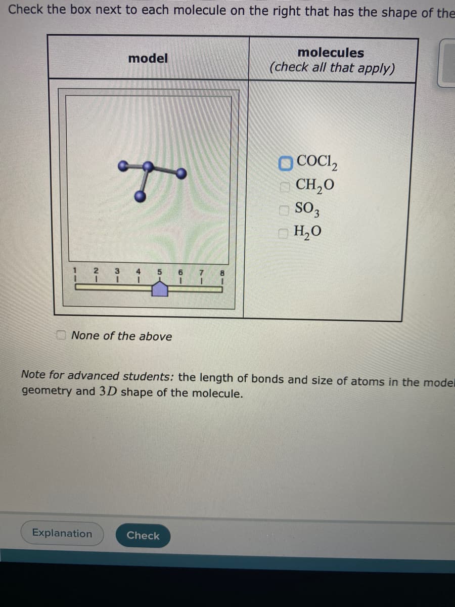 Check the box next to each molecule on the right that has the shape of the
model
molecules
(check all that apply)
O COCI₂
ago
CH₂0
SO3
H₂O
2
3
4
5
6
1
I
I
None of the above
Note for advanced students: the length of bonds and size of atoms in the model
geometry and 3D shape of the molecule.
Explanation
Check
7
I