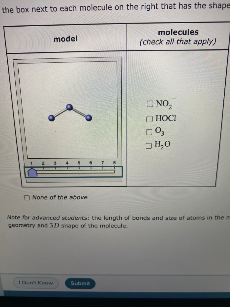 the box next to each molecule on the right that has the shape
molecules
model
(check all that apply)
O NO,
O HOCI
O H,0
O None of the above
Note for advanced students: the length of bonds and size of atoms in the m
geometry and 3D shape of the molecule.
I Don't Know
Submit
