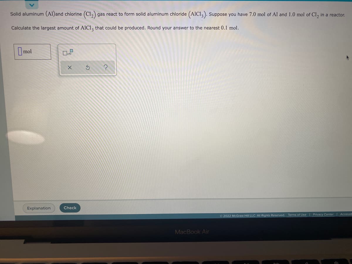 Solid aluminum (Al)and chlorine (C1₂) gas react to form solid aluminum chloride (AIC13). Suppose you have 7.0 mol of Al and 1.0 mol of Cl₂ in a reactor.
Calculate the largest amount of AIC13 that could be produced. Round your answer to the nearest 0.1 mol.
mol
X
S
?
Check
Terms of Use | Privacy Center | Accessi
Ⓒ2022 McGraw Hill LLC. All Rights Reserved.
Explanation
MacBook Air