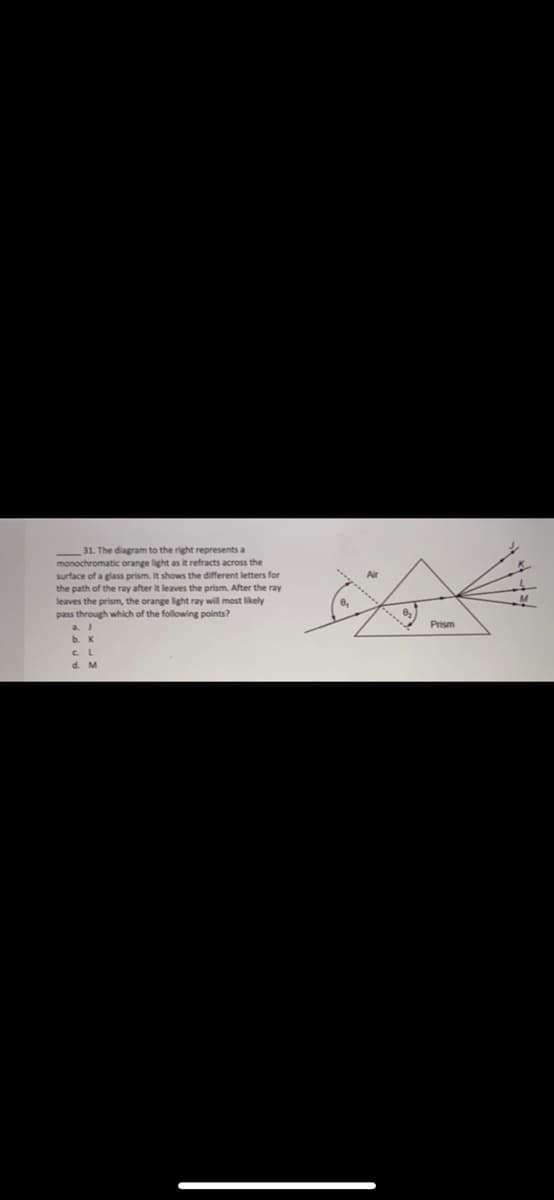 31. The diagram to the right represents a
monochromatic orange light as it refracts across the
surface of a glass prism. It shows the different letters for
the path of the ray after it leaves the prism. After the ray
leaves the prism, the orange light ray will most likely
pass through which of the following points?
Prism
d. M
