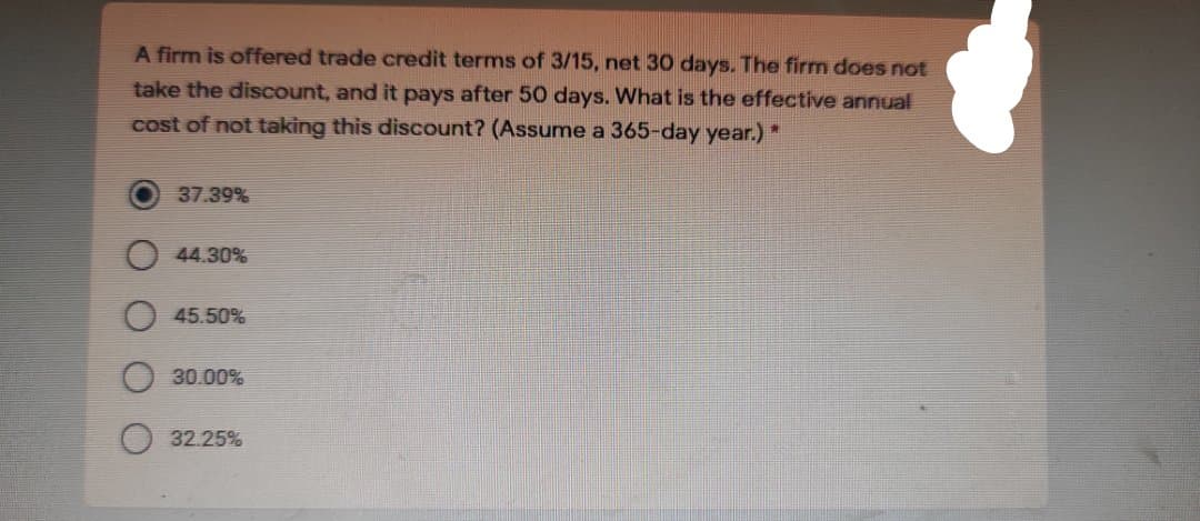 A firm is offered trade credit terms of 3/15, net 30 days. The firm does not
take the discount, and it pays after 50 days. What is the effective annual
cost of not taking this discount? (Assume a 365-day year.) *
37.39%
44.30%
45.50%
30.00%
32.25%
