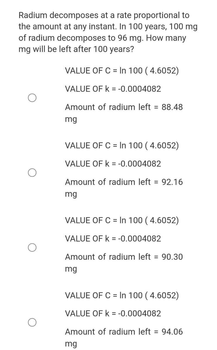 Radium decomposes at a rate proportional to
the amount at any instant. In 100 years, 100 mg
of radium decomposes to 96 mg. How many
mg will be left after 100 years?
VALUE OF C = In 100 ( 4.6052)
%3D
VALUE OF k = -0.0004082
Amount of radium left
= 88.48
mg
VALUE OF C = In 100 ( 4.6052)
VALUE OF k = -0.0004082
Amount of radium left = 92.16
%3D
mg
VALUE OF C = In 100 ( 4.6052)
VALUE OF k = -0.0004082
Amount of radium left = 90.30
mg
VALUE OF C = In 100 ( 4.6052)
VALUE OF k = -0.0004082
Amount of radium left = 94.06
mg
