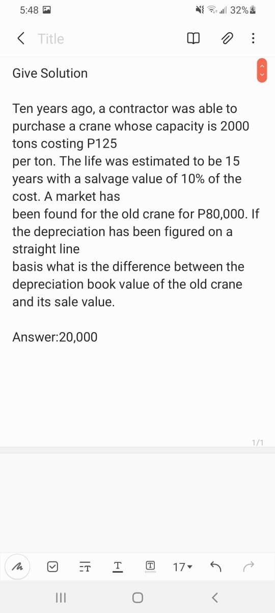 5:48 P
N 32%
( Title
Give Solution
Ten years ago, a contractor was able to
purchase a crane whose capacity is 2000
tons costing P125
per ton. The life was estimated to be 15
years with a salvage value of 10% of the
cost. A market has
been found for the old crane for P80,000. If
the depreciation has been figured on a
straight line
basis what is the difference between the
depreciation book value of the old crane
and its sale value.
Answer:20,000
1/1
ET
T
T
17
II
