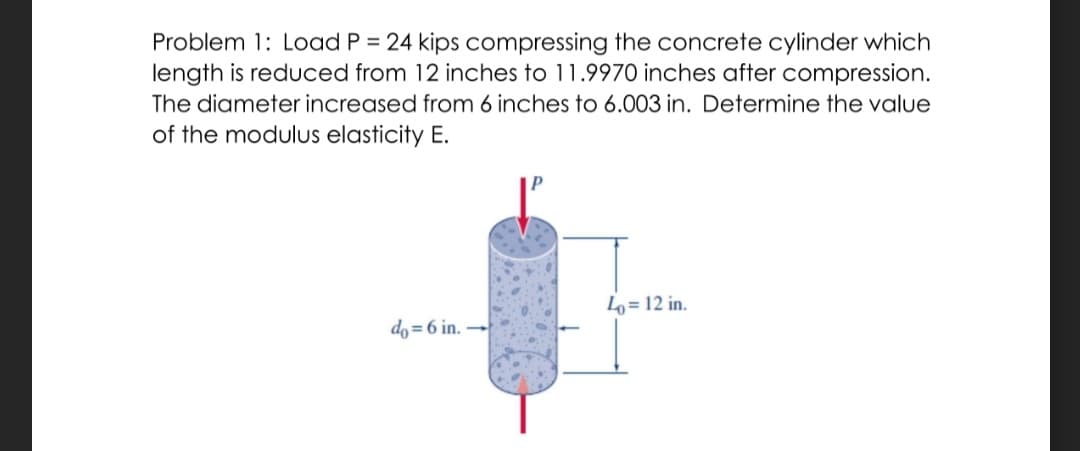 Problem 1: Load P = 24 kips compressing the concrete cylinder which
length is reduced from 12 inches to 11.9970 inches after compression.
The diameter increased from 6 inches to 6.003 in. Determine the value
of the modulus elasticity E.
L= 12 in.
do = 6 in.
