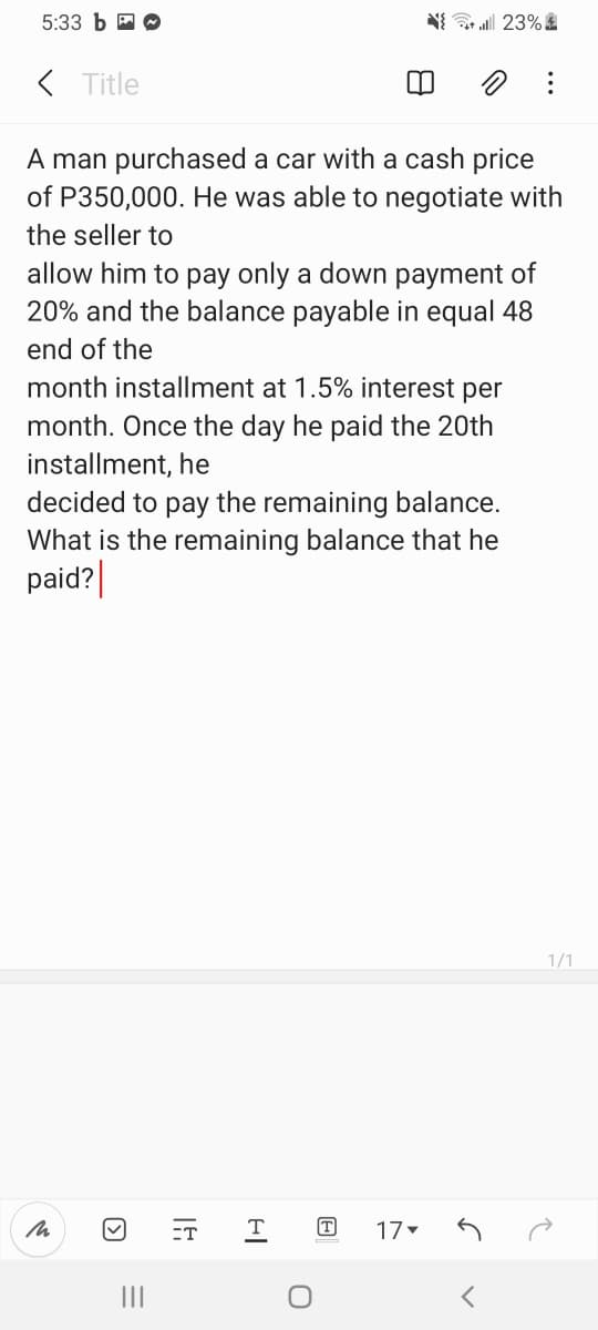 5:33 Ь
N{ 23%
( Title
A man purchased a car with a cash price
of P350,000. He was able to negotiate with
the seller to
allow him to pay only a down payment of
20% and the balance payable in equal 48
end of the
month installment at 1.5% interest per
month. Once the day he paid the 20th
installment, he
decided to pay the remaining balance.
What is the remaining balance that he
paid?|
1/1
ET
T
T
17
II
