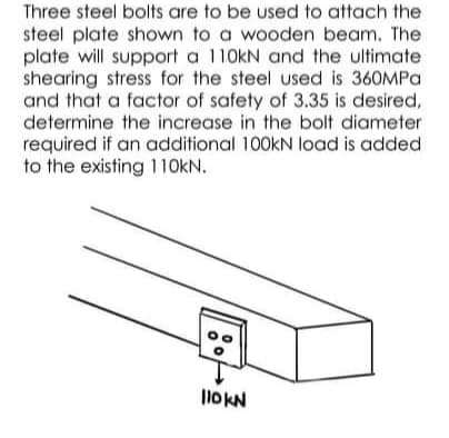 Three steel bolts are to be used to attach the
steel plate shown to a wooden beam. The
plate will support a 110kN and the ultimate
shearing stress for the steel used is 360MPA
and that a factor of safety of 3.35 is desired,
determine the increase in the bolt diameter
required if an additional 100KN load is added
to the existing 11OKN.
