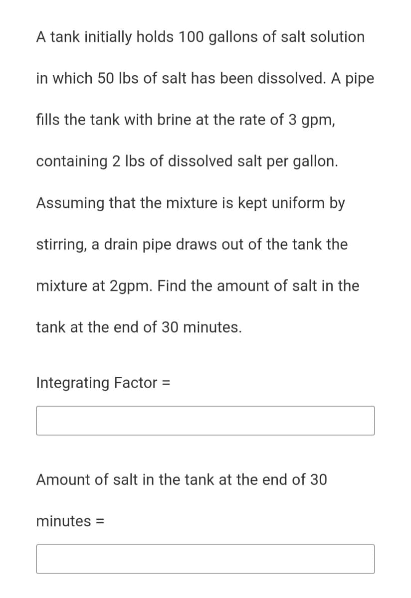 A tank initially holds 100 gallons of salt solution
in which 50 lbs of salt has been dissolved. A pipe
fills the tank with brine at the rate of 3 gpm,
containing 2 Ibs of dissolved salt per gallon.
Assuming that the mixture is kept uniform by
stirring, a drain pipe draws out of the tank the
mixture at 2gpm. Find the amount of salt in the
tank at the end of 30 minutes.
Integrating Factor =
Amount of salt in the tank at the end of 30
minutes =
