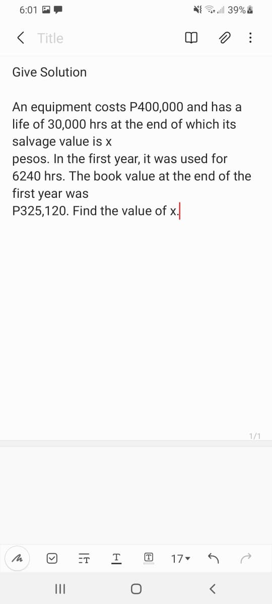6:01 A
( Title
Give Solution
An equipment costs P400,000 and has a
life of 30,000 hrs at the end of which its
salvage value is x
pesos. In the first year, it was used for
6240 hrs. The book value at the end of the
first year was
P325,120. Find the value of x.
1/1
ET
T
17
II
