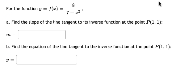 8
For the function y = f(x) =
7+2²
a. Find the slope of the line tangent to its inverse function at the point P(1, 1):
m
b. Find the equation of the line tangent to the inverse function at the point P(1, 1):
y =