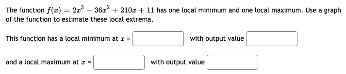 The
function f(x) = 2x³ − 36x² + 210x + 11 has one local minimum and one local maximum. Use a graph
of the function to estimate these local extrema.
This function has a local minimum at x =
with output value
and a local maximum at x =
with output value