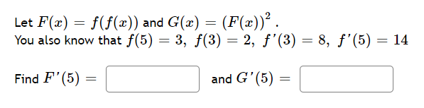 Let F(x) = f(f(x)) and G(x) = (F(x))².
You also know that f(5) = 3, f(3) = 2, ƒ'(3) = 8, f'(5) = 14
Find F'(5)
=
and G'(5)
=