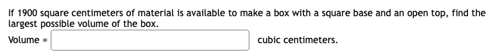 If 1900 square centimeters of material is available to make a box with a square base and an open top, find the
largest possible volume of the box.
Volume =
cubic centimeters.