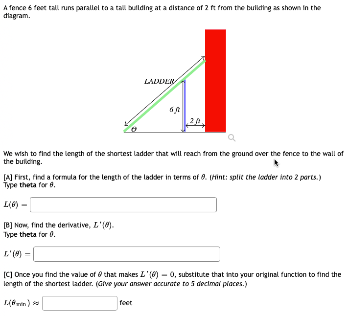 A fence 6 feet tall runs parallel to a tall building at a distance of 2 ft from the building as shown in the
diagram.
LADDER
L(0min)
6 ft
We wish to find the length of the shortest ladder that will reach from the ground over the fence to the wall of
the building.
min) ~
2 ft.
[A] First, find a formula for the length of the ladder in terms of 0. (Hint: split the ladder into 2 parts.)
Type theta for 0.
L(0)
[B] Now, find the derivative, L'(0).
Type theta for 0.
L'(0) =
[C] Once you find the value of that makes L'(0) = 0, substitute that into your original function to find the
length of the shortest ladder. (Give your answer accurate to 5 decimal places.)
feet