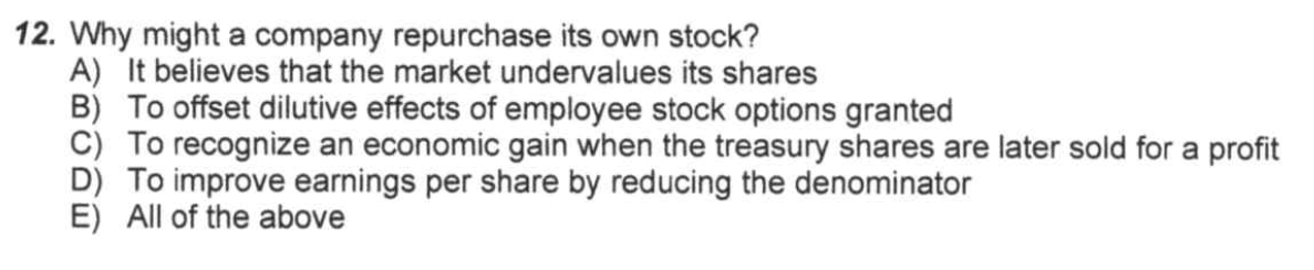 12. Why might a company repurchase its own stock?
A) It believes that the market undervalues its shares
B) To offset dilutive effects of employee stock options granted
C) To recognize an economic gain when the treasury shares are later sold for a profit
D) To improve earnings per share by reducing the denominator
E) All of the above

