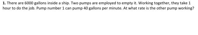 1. There are 6000 gallons inside a ship. Two pumps are employed to empty it. Working together, they take 1
hour to do the job. Pump number 1 can pump 40 gallons per minute. At what rate is the other pump working?
