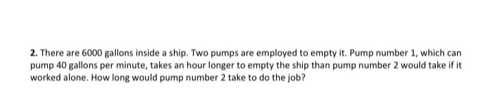 2. There are 6000 gallons inside a ship. Two pumps are employed to empty it. Pump number 1, which can
pump 40 gallons per minute, takes an hour longer to empty the ship than pump number 2 would take if it
worked alone. How long would pump number 2 take to do the job?
