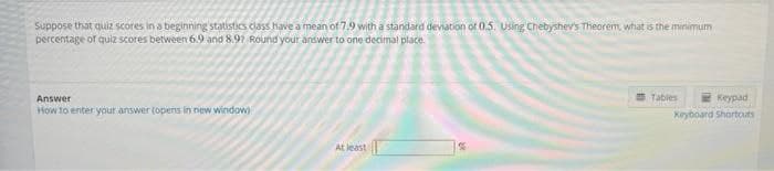 Suppose that quiz scores in a beginning statistics class have a mean of 7.9 with a standard deviation of 0.5. using Chebyshev's Theorem, what is the minimum
percentage of quiz scores between 6.9 and 8.97 Round your answer to one decimal place.
Answer
E Tables
Keypad
How to enter your answer (opens in new window)
Keyboard Shortouts
At least|
