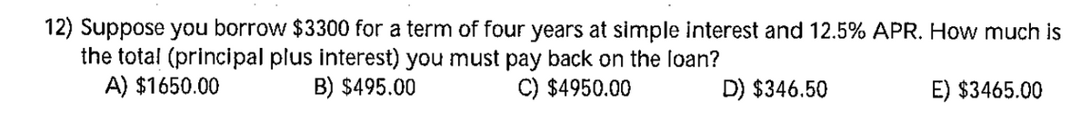 12) Suppose you borrow $3300 for a term of four years at simple interest and 12.5% APR. How much is
the total (principal plus interest) you must pay back on the loan?
A) $1650.00
B) $495.00
C) $4950.00
D) $346.50
E) $3465.00
