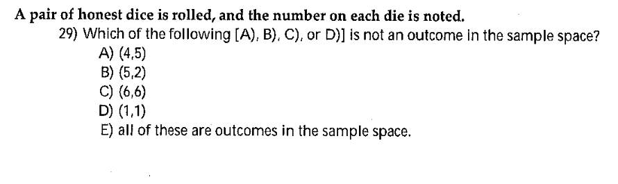A pair of honest dice is rolled, and the number on each die is noted.
29) Which of the following [A), B), C), or D)] is not an outcome in the sample space?
A) (4,5)
B) (5,2)
C) (6,6)
D) (1,1)
E) all of these are outcomes in the sample space.

