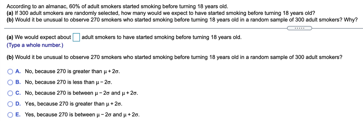 According to an almanac, 60% of adult smokers started smoking before turning 18 years old.
(a) If 300 adult smokers are randomly selected, how many would we expect to have started smoking before turning 18 years old?
(b) Would it be unusual to observe 270 smokers who started smoking before turning 18 years old in a random sample of 300 adult smokers? Why?
(a) We would expect about
adult smokers to have started smoking before turning 18 years old.
(Type a whole number.)
(b) Would it be unusual to observe 270 smokers who started smoking before turning 18 years old in a random sample of 300 adult smokers?
A. No, because 270 is greater than u + 2o.
B. No, because 270 is less than u - 20.
C. No, because 270 is between u - 20 and u + 20.
D. Yes, because 270 is greater than u +2o.
E. Yes, because 270 is between u - 20 and u + 20.
