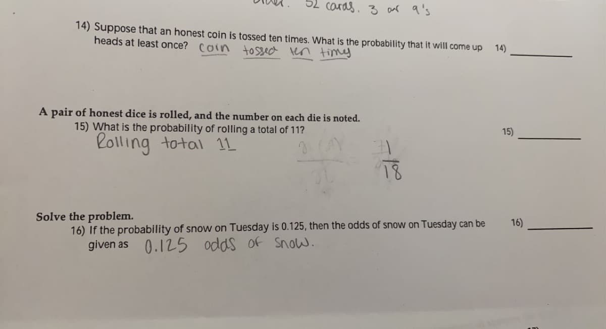 caras. 3 anr q's
14) Suppose that an honest coin is tossed ten times. What is the probability that it will come up
heads at least once? Coin tossed tn timy
14)
A pair of honest dice is rolled, and the number on each die is noted.
15) What is the probability of rolling a total of 11?
Rolling totai 1L
15)
18
Solve the problem.
16) If the probability of snow on Tuesday is 0.125, then the odds of snow on Tuesday can be
given as 0.125
16)
odds of Snow.
