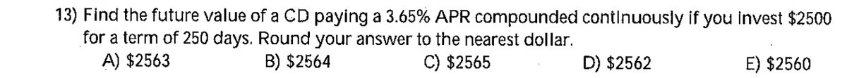 13) Find the future value of a CD paying a 3.65% APR compounded contInuously if you invest $2500
for a term of 250 days. Round your answer to the nearest dollar.
A) $2563
B) $2564
C) $2565
D) $2562
E) $2560
