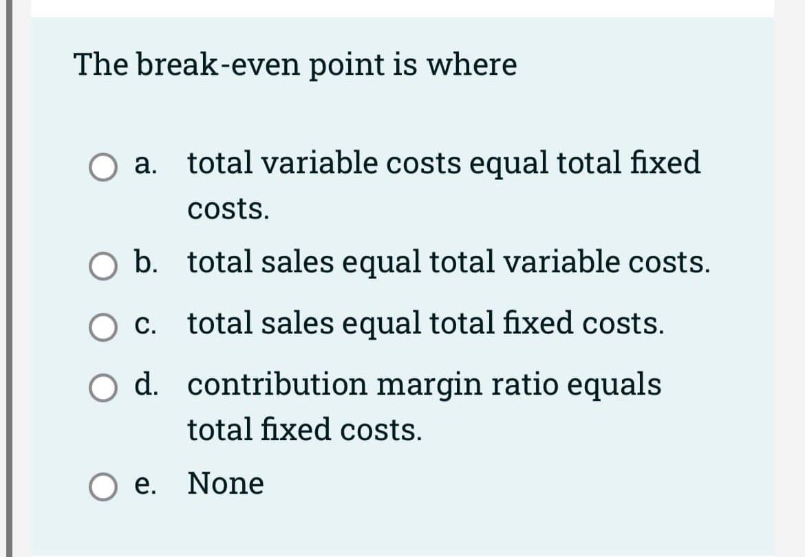 The break-even point is where
O a. total variable costs equal total fixed
costs.
O b. total sales equal total variable costs.
c.
total sales equal total fixed costs.
O d.
contribution margin ratio equals
total fixed costs.
Oe. None
