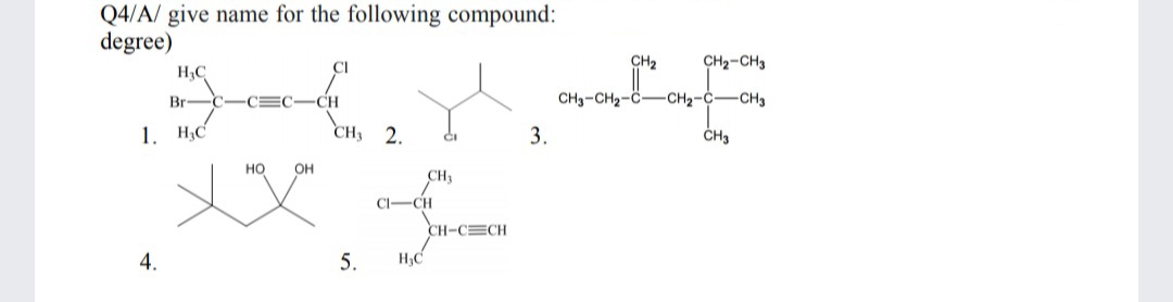 Q4/A/ give name for the following compound:
degree)
Cl
CH2
CH2-CH3
H3C
Br-
CEC
CH
CH3-CH2-C-CH2-C-CH3
1. H,C
CH3 2.
3.
но
OH
CH3
CI-CH
CH-CECH
4.
5.
H3C
