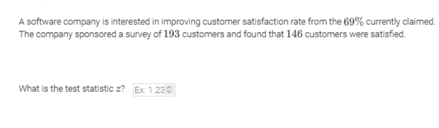 A software company is interested in improving customer satisfaction rate from the 69% currently claimed.
The company sponsored a survey of 193 customers and found that 146 customers were satisfied.
What is the test statistic z? Ex: 1.23 O
