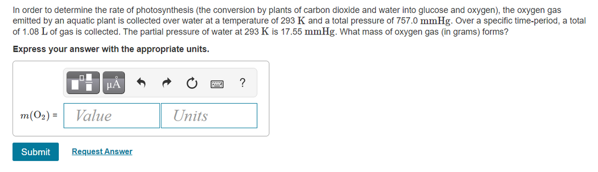 In order to determine the rate of photosynthesis (the conversion by plants of carbon dioxide and water into glucose and oxygen), the oxygen gas
emitted by an aquatic plant is collected over water at a temperature of 293 K and a total pressure of 757.0 mmHg. Over a specific time-period, a total
of 1.08 L of gas is collected. The partial pressure of water at 293 K is 17.55 mmHg. What mass of oxygen gas (in grams) forms?
Express your answer with the appropriate units.
µA
m(O2) =
Value
Units
Submit
Request Answer
