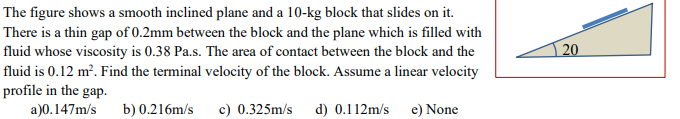 The figure shows a smooth inclined plane and a 10-kg block that slides on it.
There is a thin gap of 0.2mm between the block and the plane which is filled with
fluid whose viscosity is 0.38 Pa.s. The area of contact between the block and the
fluid is 0.12 m². Find the terminal velocity of the block. Assume a linear velocity
profile in the gap.
a)0.147m/s
20
b) 0.216m/s
c) 0.325m/s
d) 0.112m/s
e) None
