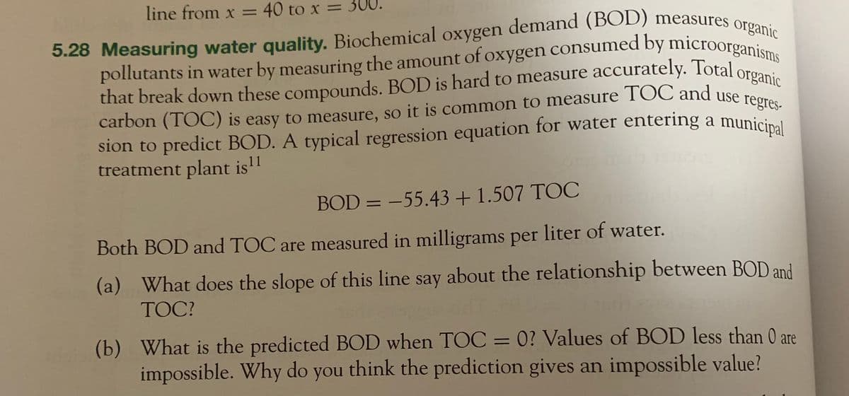 line from x = 40 to x = 300.
5.28 Measuring water quality. Biochemical oxygen demand (BOD) measures organic
pollutants in water by measuring the amount of oxygen consumed by microorganisms
that break down these compounds. BOD is hard to measure accurately. Total organic
carbon (TOC) is easy to measure, so it is common to measure TOC and use regres-
sion to predict BOD. A typical regression equation for water entering a municipal
treatment plant is ¹1
BOD = -55.43 +1.507 TOC
Both BOD and TOC are measured in milligrams per liter of water.
(a) What does the slope of this line say about the relationship between BOD and
TOC?
(b) What is the predicted BOD when TOC = 0? Values of BOD less than 0 are
impossible. Why do you think the prediction gives an impossible value?