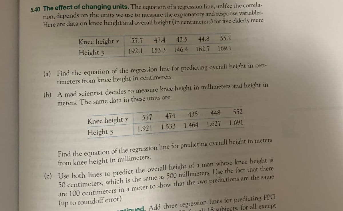 5.40 The effect of changing units. The equation of a regression line, unlike the correla-
tion, depends on the units we use to measure the explanatory and response variables.
Here are data on knee height and overall height (in centimeters) for five elderly men:
Knee height x
Height y
57.7 47.4
192.1
153.3
44.8
55.2
43.5
146.4 162.7 169.1
(a) Find the equation of the regression line for predicting overall height in cen-
timeters from knee height in centimeters.
Knee height x
Height y
(b) A mad scientist decides to measure knee height in millimeters and height in
meters. The same data in these units are
577 474
1.921 1.533
552
435 448
1.464 1.627 1.691
Find the equation of the regression line for predicting overall height in meters
from knee height in millimeters.
(c) Use both lines to predict the overall height of a man whose knee height is
50 centimeters, which is the same as 500 millimeters. Use the fact that there
are 100 centimeters in a meter to show that the two predictions are the same
(up to roundoff error).
tinued. Add three regression lines for predicting FPG
ll 18 subjects, for all except