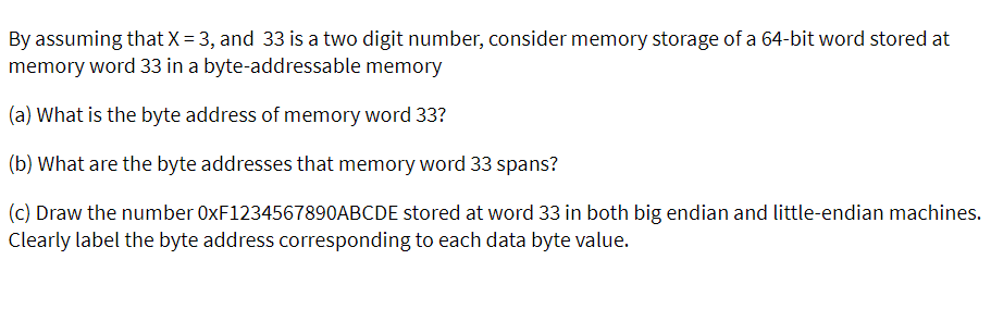 By assuming that X = 3, and 33 is a two digit number, consider memory storage of a 64-bit word stored at
memory word 33 in a byte-addressable memory
(a) What is the byte address of memory word 33?
(b) What are the byte addresses that memory word 33 spans?
(c) Draw the number 0XF1234567890ABCDE stored at word 33 in both big endian and little-endian machines.
Clearly label the byte address corresponding to each data byte value.
