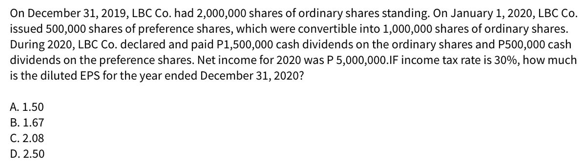 On December 31, 2019, LBC Co. had 2,000,000 shares of ordinary shares standing. On January 1, 2020, LBC Co.
issued 500,000 shares of preference shares, which were convertible into 1,000,000 shares of ordinary shares.
During 2020, LBC Co. declared and paid P1,500,000 cash dividends on the ordinary shares and P500,000 cash
dividends on the preference shares. Net income for 2020 was P 5,000,000.1IF income tax rate is 30%, how much
is the diluted EPS for the year ended December 31, 2020?
А. 1.50
В. 1.67
C. 2.08
D. 2.50
