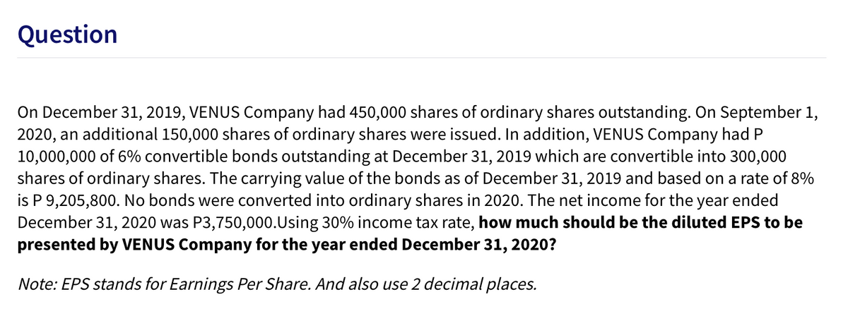 Question
On December 31, 2019, VENUS Company had 450,000 shares of ordinary shares outstanding. On September 1,
2020, an additional 150,000 shares of ordinary shares were issued. In addition, VENUS Company had P
10,000,000 of 6% convertible bonds outstanding at December 31, 2019 which are convertible into 300,000
shares of ordinary shares. The carrying value of the bonds as of December 31, 2019 and based on a rate of 8%
is P 9,205,800. No bonds were converted into ordinary shares in 2020. The net income for the year ended
December 31, 2020 was P3,750,000.Using 30% income tax rate, how much should be the diluted EPS to be
presented by VENUS Company for the year ended December 31, 2020?
Note: EPS stands for Earnings Per Share. And also use 2 decimal places.

