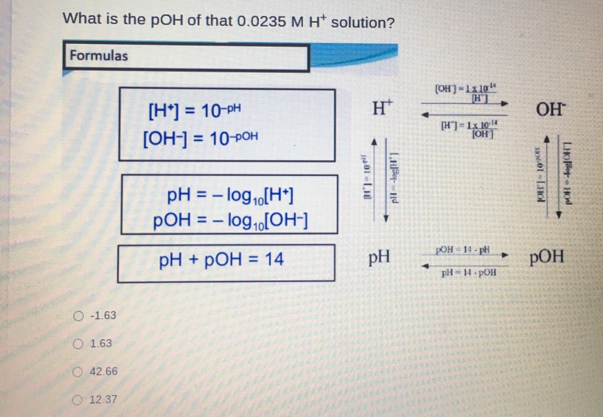 What is the pOH of that 0.0235 M H* solution?
Formulas
(OH]-Lx 10"
[H*] = 10-PH
H*
ОН
%D
LH
[H]=Lx 104
(OH]
[OH-] = 10-POH
%3D
pH = - log1[H*]
pOH = - log,[OH-]
%3D
POH 14-pH
pH + pOH = 14
pH
РОН
pH = 14- pOH
O -1.63
O 1.63
O 42.66
12.37
LHOFr HOd
