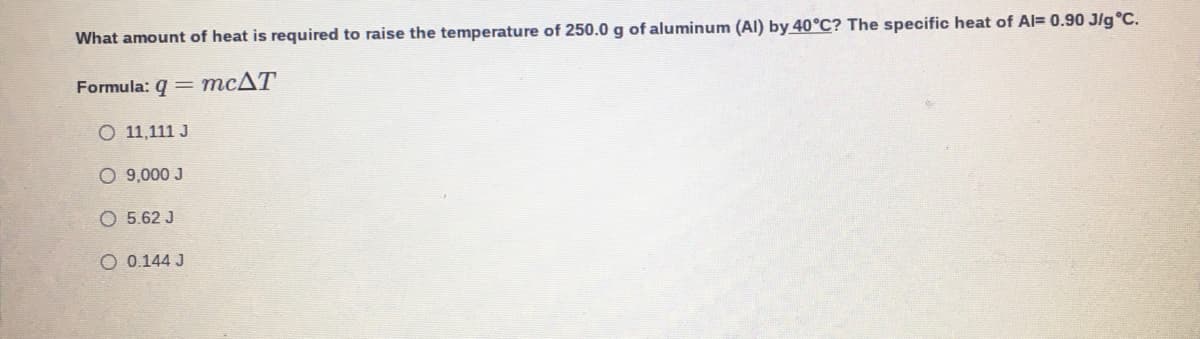 What amount of heat is required to raise the temperature of 250.0 g of aluminum (AI) by 40°C? The specific heat of Al= 0.90 Jlg°C.
Formula: 9 = MCAT
O 11,111 J
O 9,000 J
O 5.62 J
O 0.144 J
