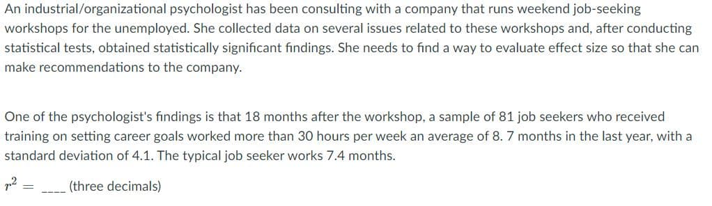 An industrial/organizational psychologist has been consulting with a company that runs weekend job-seeking
workshops for the unemployed. She collected data on several issues related to these workshops and, after conducting
statistical tests, obtained statistically significant findings. She needs to find a way to evaluate effect size so that she can
make recommendations to the company.
One of the psychologist's findings is that 18 months after the workshop, a sample of 81 job seekers who received
training on setting career goals worked more than 30 hours per week an average of 8. 7 months in the last year, with a
standard deviation of 4.1. The typical job seeker works 7.4 months.
p2
(three decimals)
