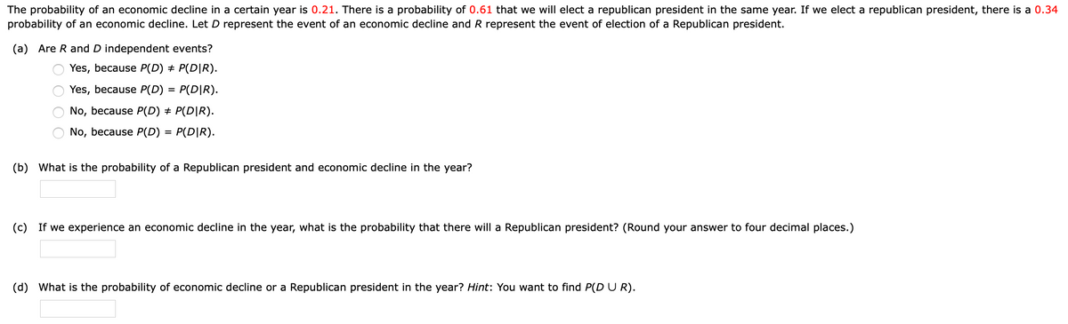 The probability of an economic decline in a certain year is 0.21. There is a probability of 0.61 that we will elect a republican president in the same year. If we elect a republican president, there is a 0.34
probability of an economic decline. Let D represent the event of an economic decline and R represent the event of election of a Republican president.
(a) Are R and D independent events?
Yes, because P(D) + P(D|R).
Yes, because P(D) = P(D|R).
No, because P(D) + P(D|R).
No, because P(D) =
P(D|R).
(b) What is the probability of a Republican president and economic decline in the year?
(c) If we experience an economic decline in the year, what is the probability that there will a Republican president? (Round your answer to four decimal places.)
(d) What is the probability of economic decline or a Republican president in the year? Hint: You want to find P(D U R).
O O O O
