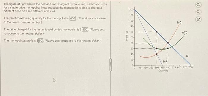 The figure at right shows the demand line, marginal revenue line, and cost curves
for a single-price monopolist. Now suppose the monopolist is able to charge a
different price on each different unit sold.
200-
The profit-maximizing quantity for the monopolist is 400. (Round your response
to the nearest whole number.)
180
160-
MC
The price charged for the last unit sold by this monopolist is s450 (Round your
140-
response to the nearest dollar)
2 120,
ATC
The monopolist's profit is $ 50. (Round your response to the nearest dollar.)
100-
80
60-
40-
20-
MR
D-
76 150 225 300 375 450 525 600 675 750
Quantity
Price (S)
