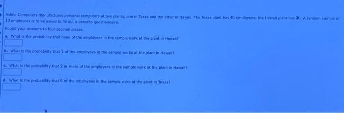Asline Computers manufactures personal computers at two plants, one in Texas and the other in Hawail. The Texas plant has 40 employees; the Hawall plant has 30. A random sample of
10 employees is to be asked to fi out a benefits questionnaire.
Round your enswers to four decimal places
a. What is the prohability that none of the employees in the sample work at the plant in Hawali?
b. What is the probability that 1 of the employees in the sample works at the plant in Hawali?
c What is the probability that 2 or more of the employees in the sample work at the plant in Hawai?
d. What is the probability that 0 of the employees in the sample work at the plant in Texas?
