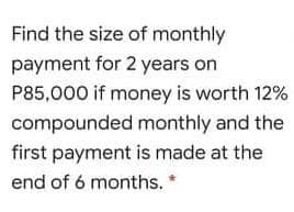 Find the size of monthly
payment for 2 years on
P85,000 if money is worth 12%
compounded monthly and the
first payment is made at the
end of 6 months.
