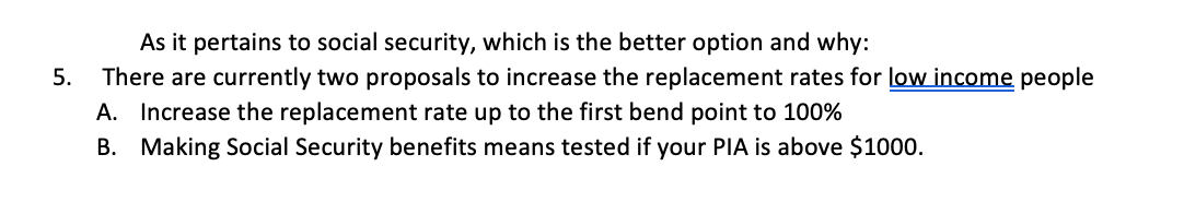 As it pertains to social security, which is the better option and why:
5.
There are currently two proposals to increase the replacement rates for low income people
A. Increase the replacement rate up to the first bend point to 100%
B. Making Social Security benefits means tested if your PIA is above $1000.
