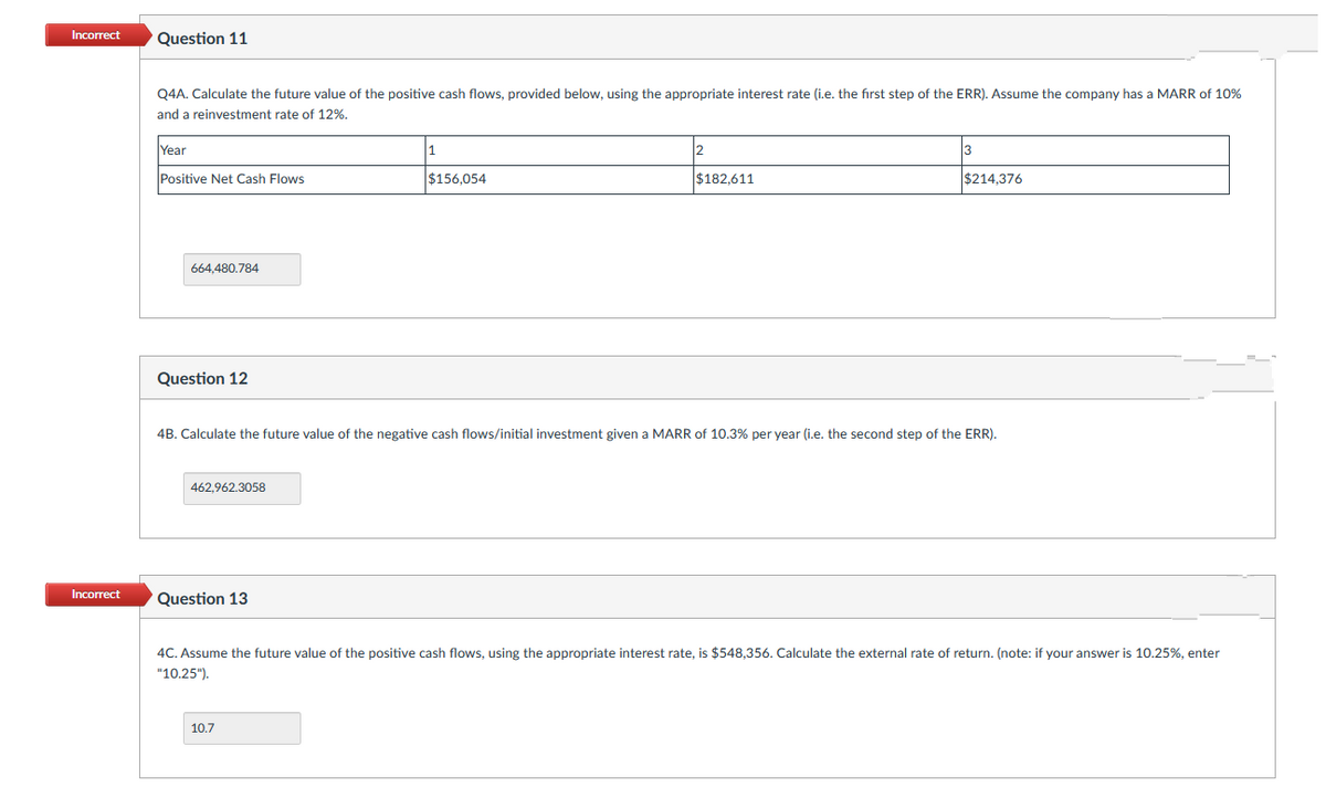 Incorrect
Question 11
Q4A. Calculate the future value of the positive cash flows, provided below, using the appropriate interest rate (i.e. the fırst step of the ERR). Assume the company has a MARR of 10%
and a reinvestment rate of 12%.
Year
Positive Net Cash Flows
$156.054
$182.611
$214.376
664,480.784
Question 12
4B. Calculate the future value of the negative cash flows/initial investment given a MARR of 10.3% per year (i.e. the second step of the ERR).
462,962.3058
Incorrect
Question 13
4C. Assume the future value of the positive cash flows, using the appropriate interest rate, is $548,356. Calculate the external rate of return. (note: if your answer is 10.25%, enter
"10.25").
10.7
