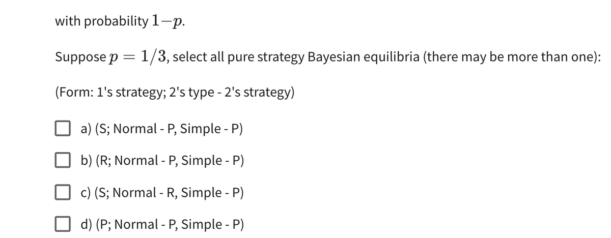 with probability 1-p.
Suppose p = 1/3, select all pure strategy Bayesian equilibria (there may be more than one):
(Form: 1's strategy; 2's type - 2's strategy)
a) (S; Normal - P, Simple - P)
b) (R; Normal - P, Simple - P)
c) (S; Normal - R, Simple - P)
d) (P; Normal - P, Simple - P)
